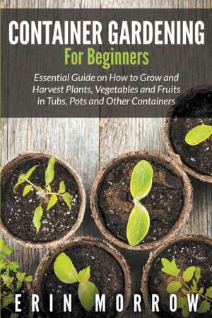 Container Gardening for Beginners: Essential Guide on How to Grow and Harvest Plants, Vegetables and Fruits in Tubs, Pots and Other Containers de Erin Morrow