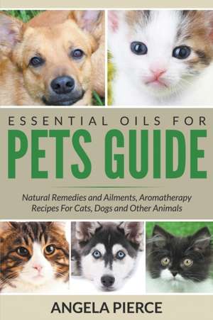 Essential Oils for Pets Guide: Natural Remedies and Ailments, Aromatherapy Recipes for Cats, Dogs and Other Animals de Angela Pierce