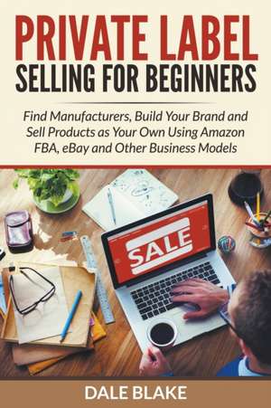 Private Label Selling for Beginners: Find Manufacturers, Build Your Brand and Sell Products as Your Own Using Amazon Fba, Ebay and Other Business Mode de Dale Blake