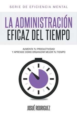 La Administracion Eficaz del Tiempo: Aumenta Tu Productividad y Aprende Como Organizar Mejor Tu Tiempo de Josué Rodriguez