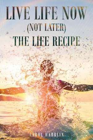 Live Life Now (Not later) The Life Recipe de Carol Harblin