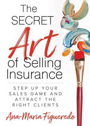 The Secret Art of Selling Insurance: Step Up Your Sales Game and Attract the Right Clients de Ana-Maria Figueredo