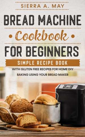 Bread Machine Cookbook For Beginners: Simple Recipe Book With Gluten Free Recipes For Home DIY Baking Using Your Bread Maker de Sierra A. May