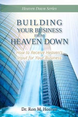 Building Your Business from Heaven Down de Ron M. Horner