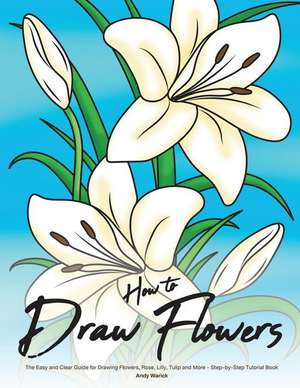 How to Draw Flowers: The Easy and Clear Guide for Drawing Flowers, Rose, Lilly, Tulip and More - Step-By-Step Tutorial Book de Andy Warick