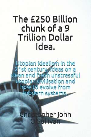 The £250 Billion Chunk of a 9 Trillion Dollar Idea.: Utopian Idealism in the 21st Century, Ideas on a Clean and Fresh Unstressful Utopian Civilisation de Christopher John O'Sullivan