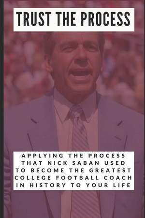 Trust the Process: Applying the Process Nick Saban Used to Become the Greatest College Football Coach in History to Your Life de Jackson Carter