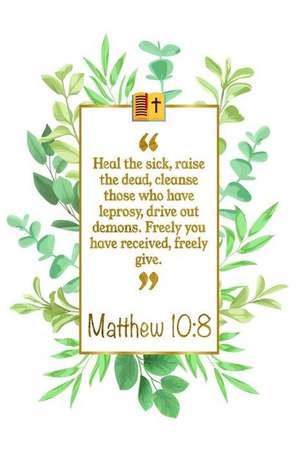 Heal the Sick, Raise the Dead, Cleanse Those Who Have Leprosy, Drive Out Demons. Freely You Have Received, Freely Give: Matthew 10:8 Bible Journal de Great Gift Books