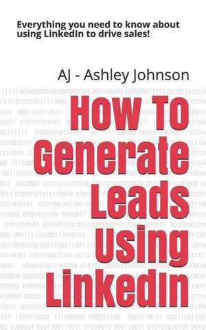 How to Generate Leads Using Linkedin: Everything You Need to Know about Using Linkedin to Drive Sales! de Aj -. Ashley Johnson