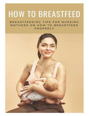 How to Breastfeed: Breastfeeding Tips for Nursing Mothers on How to Breastfeed Properly: The Complete Guide on Breastfeeding de Samuel Eleyinte