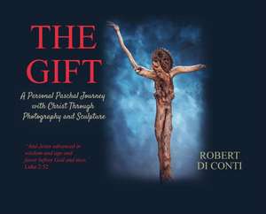 The Gift: A Personal Paschal Journey with Christ Through Photography and Sculpture de Robert Di Conti