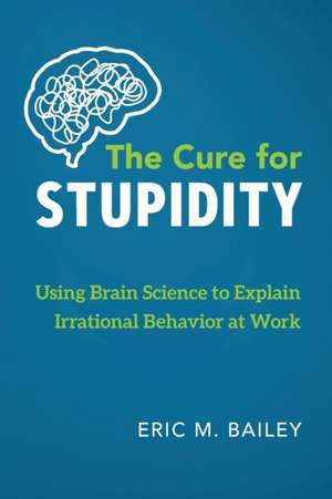 The Cure for Stupidity: Using Brain Science to Explain Irrational Behavior at Work de Eric M. Bailey