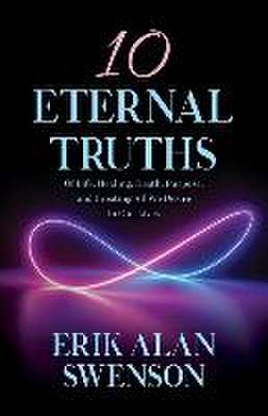 10 Eternal Truths: Of Life, Healing, Death, Purpose, and Creating All We Desire in Our Lives de Erik Alan Swenson