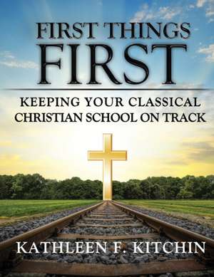 First Things First: Keeping Your Classical Christian School on Track de Kathleen F. Kitchin