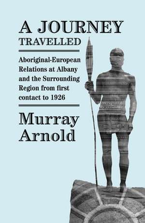 A Journey Travelled: Aboriginal-European Relations at Albany and the Surrounding Regions from First Contact to 1926 de Murray Arnold