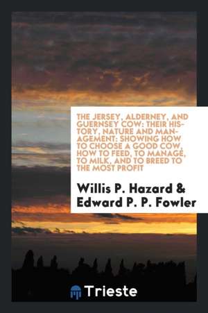 The Jersey, Alderney, and Guernsey Cow: Their History, Nature and Management: Showing How to Choose a Good Cow, How to Feed, to Manage, to Milk, and t de Willis P. Hazard