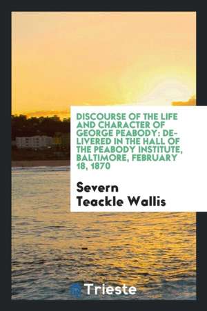 Discourse of the Life and Character of George Peabody: Delivered in the Hall of the Peabody Institute, Baltimore, February 18, 1870... de S. Teackle Wallis