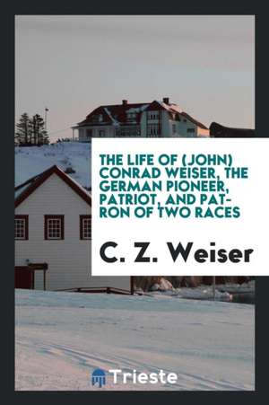 The Life of (John) Conrad Weiser, the German Pioneer, Patriot, and Patron of Two Races de C. Z. Weiser