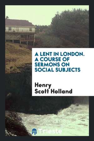 A Lent in London. a Course of Sermons on Social Subjects Organized by the London Branch of the Christian Social Union, and Preached ... During Lent, 1 de Henry Scott Holland