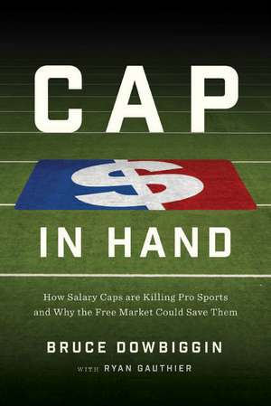 Cap in Hand: How Salary Caps Are Killing Pro Sports and Why the Free Market Could Save Them de Bruce Dowbiggin