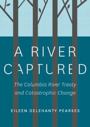 A River Captured: The Columbia River Treaty and Catastrophic Change de Eileen Delehanty Pearkes