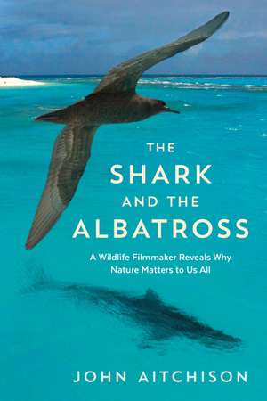 The Shark and the Albatross: A Wildlife Filmmaker Reveals Why Nature Matters to Us All de John Aitchison