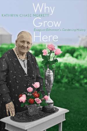 Why Grow Here: Essays on Edmonton's Gardening History de Kathryn Chase Merrett