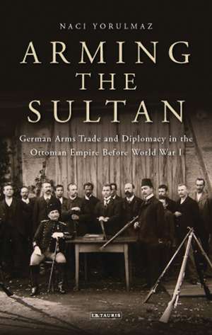 Arming the Sultan: German Arms Trade and Personal Diplomacy in the Ottoman Empire Before World War I de Naci Yorulmaz