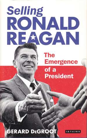 Selling Ronald Reagan: The Emergence of a President de Gerard DeGroot