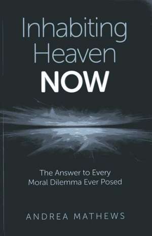 Inhabiting Heaven NOW – The Answer to Every Moral Dilemma Ever Posed de Andrea Mathews