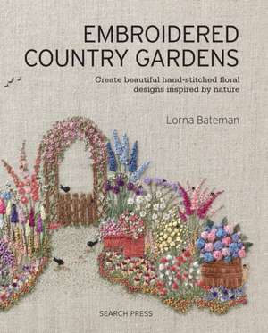 Embroidered Country Gardens: Create Beautiful Hand-Stitched Floral Designs Inspired by Nature de Lorna Bateman