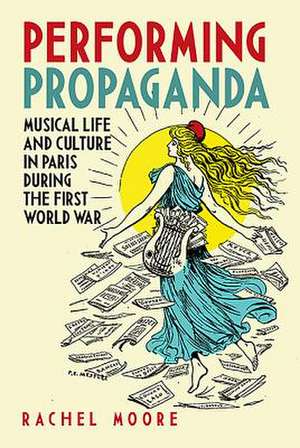 Performing Propaganda – Musical Life and Culture in Paris during the First World War de Rachel Moore