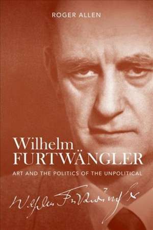 Wilhelm Furtwängler – Art and the Politics of the Unpolitical de Roger Allen