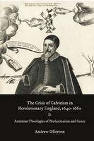 The Crisis of Calvinism in Revolutionary England – Arminian Theologies of Predestination and Grace de Andrew Ollerton