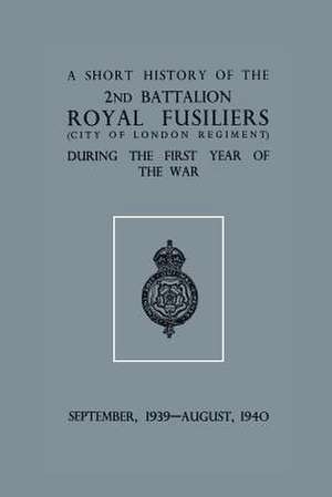 A Short History of the 2nd Bn. Royal Fusiliers (City of London Regiment) During the First Year of the War, September 1939 - August 1940 de Anon