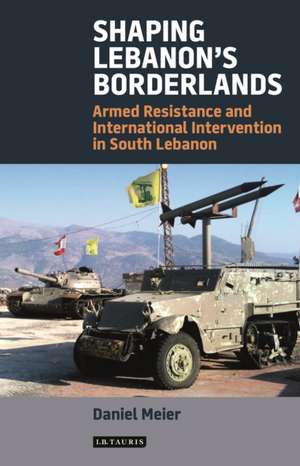 Shaping Lebanon's Borderlands: Armed Resistance and International Intervention in South Lebanon de Daniel Meier