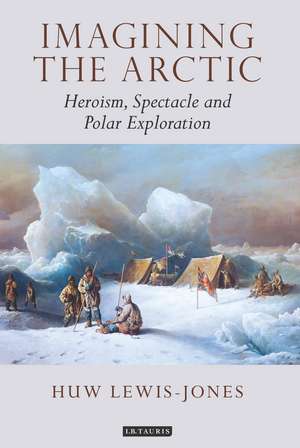 Imagining the Arctic: Heroism, Spectacle and Polar Exploration de Huw Lewis-Jones