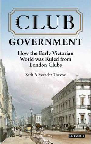 Club Government: How the Early Victorian World was Ruled from London Clubs de Seth Alexander Thevoz