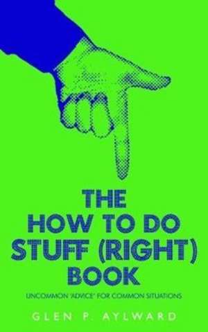 The How To Do Stuff (Right) Book: Uncommon 'Advice' For Common Situations de Glen P. Aylward