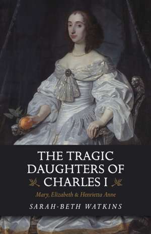 Tragic Daughters of Charles I, The – Mary, Elizabeth & Henrietta Anne de Sarah–beth Watkins