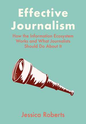 Effective Journalism: How the Information Ecosystem Works and What Journalists Should Do About It de Jessica Roberts