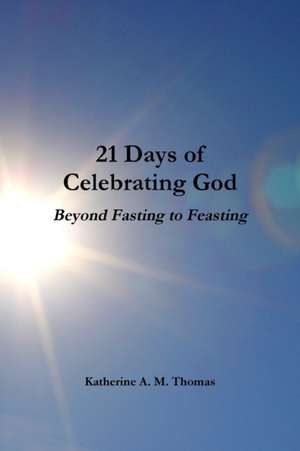 21 Days of Celebrating God-Beyond Fasting to Feasting de Katherine A. M. Thomas