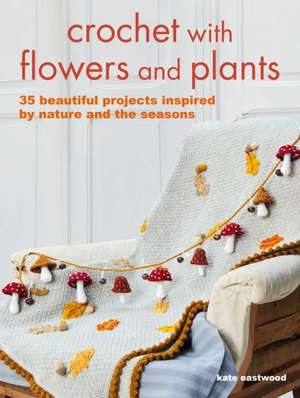 Crochet with Flowers and Plants: 35 Beautiful Patterns Inspired by Nature and the Seasons de Kate Eastwood