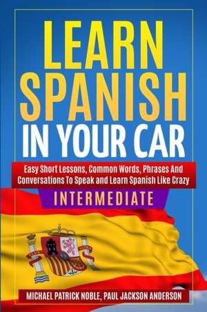 LEARN SPANISH IN YOUR CAR INTERMEDIATE Easy Short Lessons, Common Words, Phrases And Conversations To Learn Spanish and Speak Like Crazy de Michael Patrick Noble