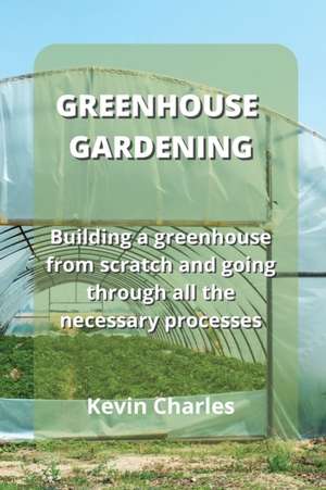 Greenhouse Gardening: Building a greenhouse from scratch and going through all the necessary processes de Kevin Charles