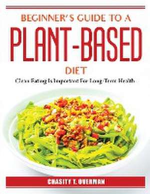 Beginner's Guide to a Plant-Based Diet: Clean Eating Is Important For Long-Term Health de Chasity T Overman