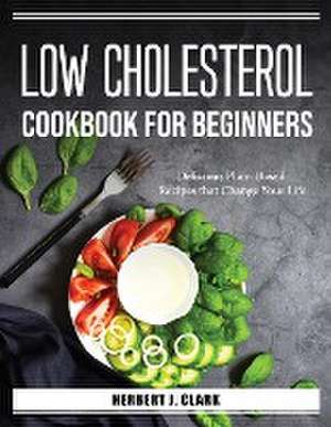 Low Cholesterol Cookbook for Beginners: Delicious Plant-Based Recipes that Change Your Life de Herbert J Clark