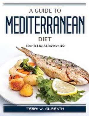 A Guide To Mediterranean Diet: How To Live A Healthier Life de Terri W Gilreath