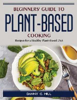 Beginners' Guide to Plant-Based Cooking: Recipes for a Healthy Plant-Based Diet de Danny G Hill