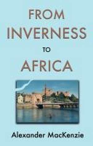 From Inverness to Africa: The Autobiography of Alexander MacKenzie, a Builder, in his Own Words de Alexander Mackenzie